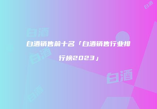 白酒销售前十名「白酒销售行业排行榜2023」
