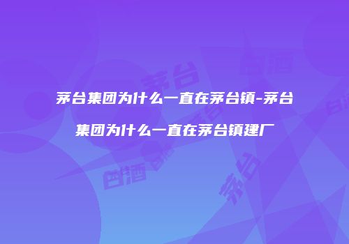 茅台集团为什么一直在茅台镇-茅台集团为什么一直在茅台镇建厂