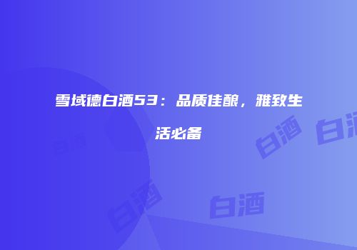雪域德白酒53：品质佳酿，雅致生活必备