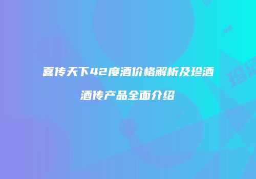 喜传天下42度酒价格解析及珍酒酒传产品全面介绍