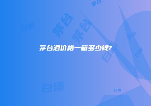 茅台酒价格一箱多少钱?
