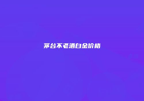 茅台不老酒白金价格