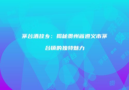 茅台酒故乡：揭秘贵州省遵义市茅台镇的独特魅力