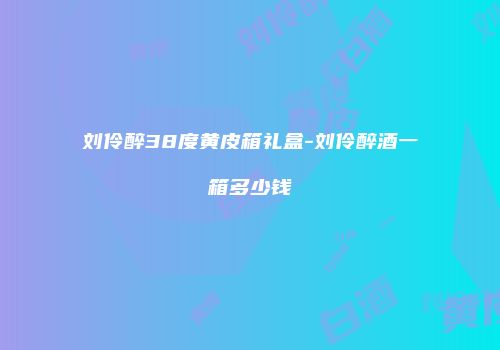 刘伶醉38度黄皮箱礼盒-刘伶醉酒一箱多少钱