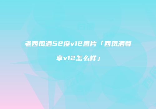 老西凤酒52度v12图片「西凤酒尊享v12怎么样」