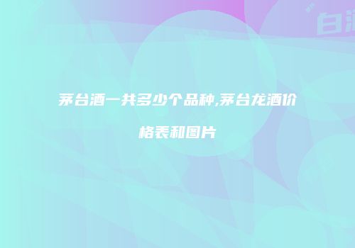 茅台酒一共多少个品种,茅台龙酒价格表和图片