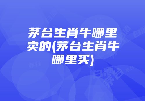 茅台生肖牛哪里卖的(茅台生肖牛哪里买)