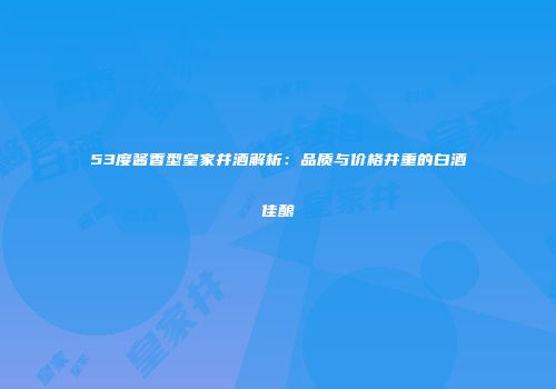 53度酱香型皇家井酒解析：品质与价格并重的白酒佳酿