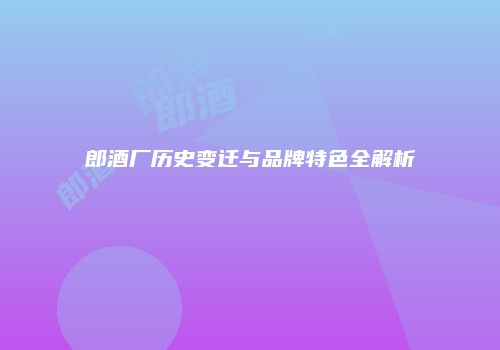 郎酒厂历史变迁与品牌特色全解析