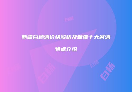 新疆白杨酒价格解析及新疆十大名酒特点介绍