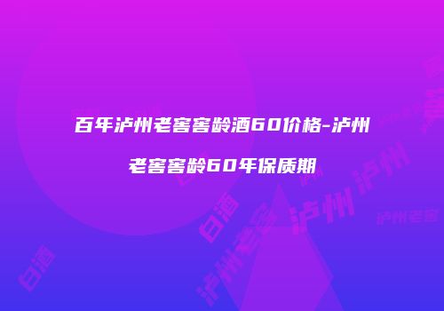 百年泸州老窖窖龄酒60价格-泸州老窖窖龄60年保质期