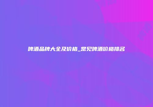 啤酒品牌大全及价格_常见啤酒价格排名