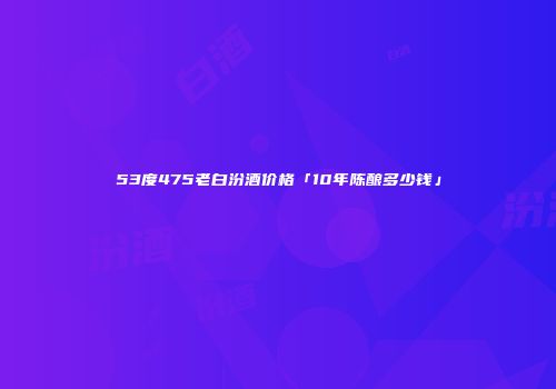 53度475老白汾酒价格「10年陈酿多少钱」