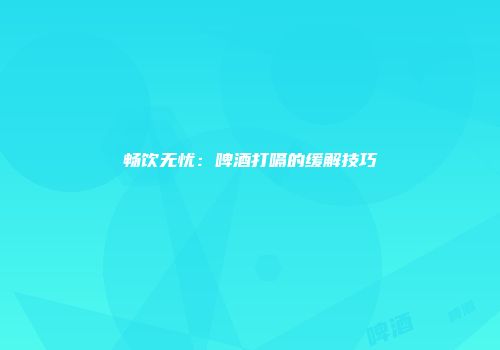 畅饮无忧：啤酒打嗝的缓解技巧