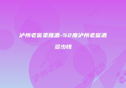 泸州老窖柔雅酒-52度泸州老窖酒多少钱