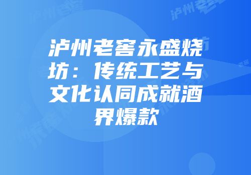 泸州老窖永盛烧坊：传统工艺与文化认同成就酒界爆款