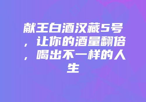 献王白酒汉藏5号，让你的酒量翻倍，喝出不一样的人生
