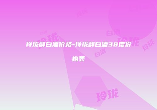 玲珑醇白酒价格-玲珑醇白酒38度价格表