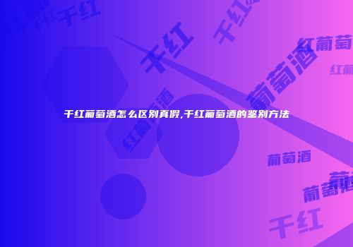 干红葡萄酒怎么区别真假,干红葡萄酒的鉴别方法