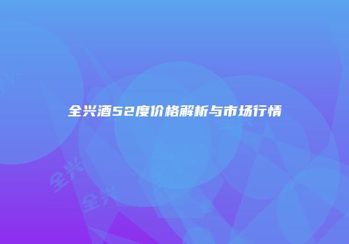 全兴酒52度价格解析与市场行情