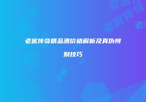 老窖传奇精品酒价格解析及真伪辨别技巧