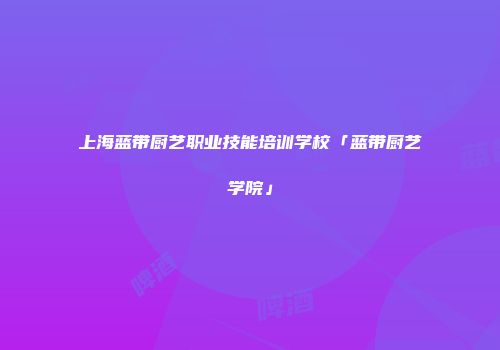 上海蓝带厨艺职业技能培训学校「蓝带厨艺学院」