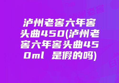 泸州老窖六年窖头曲450(泸州老窖六年窖头曲450ml 是假的吗)