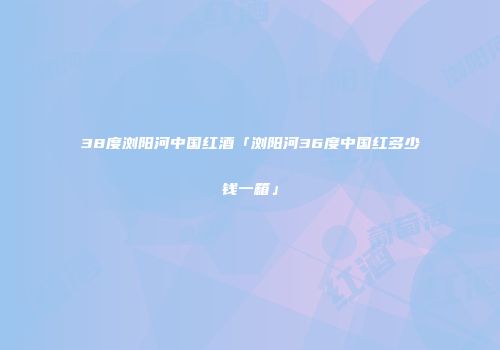38度浏阳河中国红酒「浏阳河36度中国红多少钱一箱」