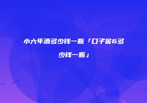 小六年酒多少钱一瓶「口子窖6多少钱一瓶」