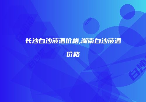长沙白沙液酒价格,湖南白沙液酒价格
