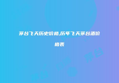 茅台飞天历史价格,历年飞天茅台酒价格表