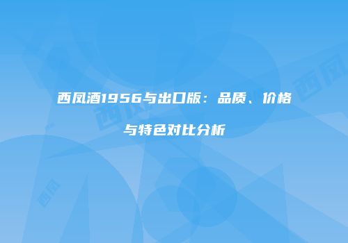 西凤酒1956与出口版：品质、价格与特色对比分析