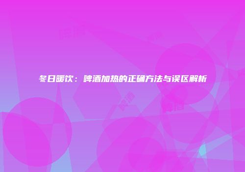 冬日暖饮：啤酒加热的正确方法与误区解析