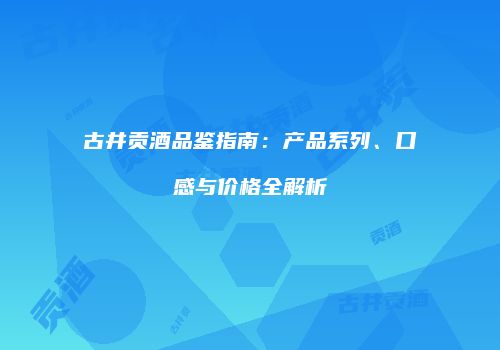 古井贡酒品鉴指南：产品系列、口感与价格全解析