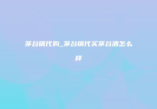 茅台镇代购_茅台镇代买茅台酒怎么样