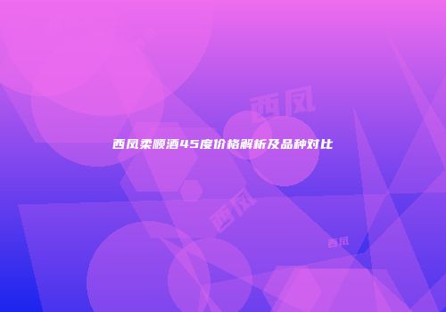 西凤柔顺酒45度价格解析及品种对比