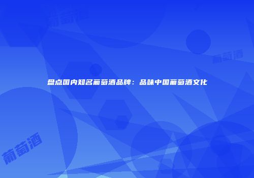盘点国内知名葡萄酒品牌：品味中国葡萄酒文化