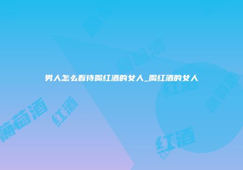 男人怎么看待喝红酒的女人_喝红酒的女人