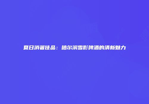 夏日消暑佳品：哈尔滨雪影啤酒的清新魅力