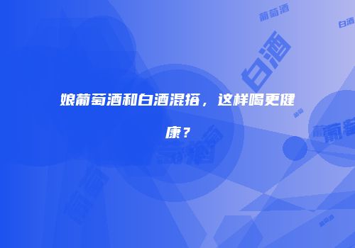 娘葡萄酒和白酒混搭，这样喝更健康？
