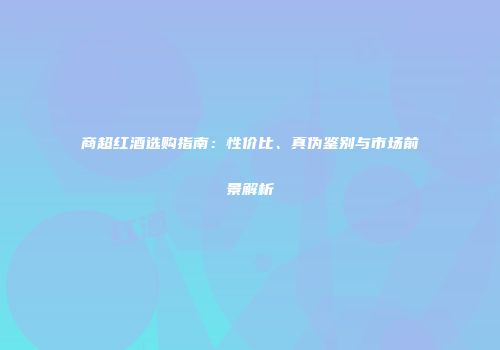 商超红酒选购指南：性价比、真伪鉴别与市场前景解析