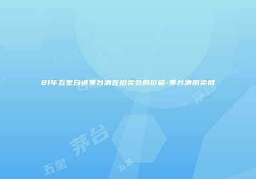 81年五星白瓷茅台酒在拍卖会的价格-茅台酒拍卖网