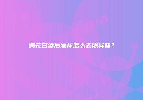 喝完白酒后酒杯怎么去除异味？