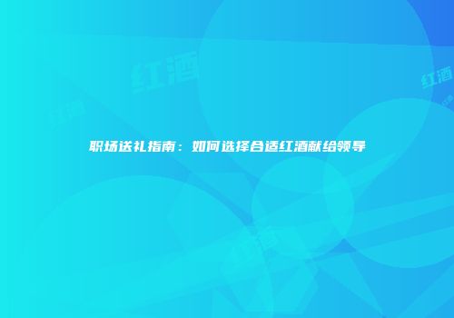 职场送礼指南：如何选择合适红酒献给领导