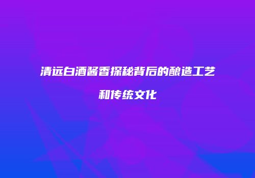 清远白酒酱香探秘背后的酿造工艺和传统文化