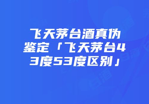 飞天茅台酒真伪鉴定「飞天茅台43度53度区别」