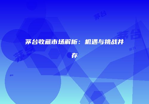 茅台收藏市场解析：机遇与挑战并存