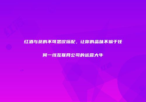 红酒与茶的不可思议搭配，让你的品味不输于任何一线互联网公司的运营大牛
