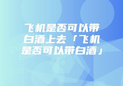 飞机是否可以带白酒上去「飞机是否可以带白酒」