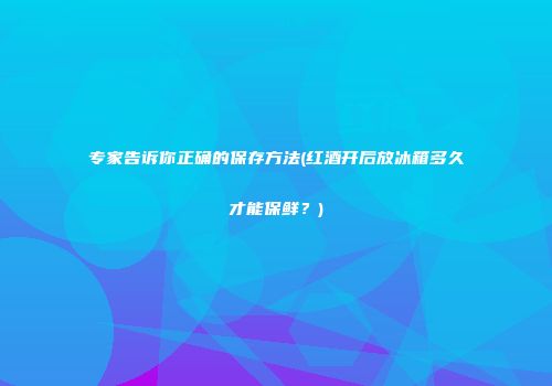 专家告诉你正确的保存方法(红酒开后放冰箱多久才能保鲜？)